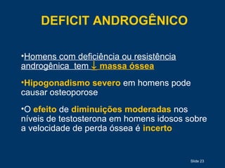 Slide 23
DEFICIT ANDROGÊNICO
•Homens com deficiência ou resistência
androgênica tem ↓ massa óssea
•Hipogonadismo severo em homens pode
causar osteoporose
•O efeito de diminuições moderadas nos
níveis de testosterona em homens idosos sobre
a velocidade de perda óssea é incerto
 
