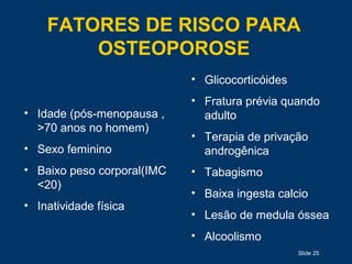 FATORES DE RISCO PARA
OSTEOPOROSE
Slide 25
• Idade (pós-menopausa ,
>70 anos no homem)
• Sexo feminino
• Baixo peso corporal(IMC
<20)
• Inatividade física
• Glicocorticóides
• Fratura prévia quando
adulto
• Terapia de privação
androgênica
• Tabagismo
• Baixa ingesta calcio
• Lesão de medula óssea
• Alcoolismo
 