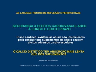 AS LACUNAS: PONTOS DE REFLEXÃO E PERSPECTIVAS
Am J Ca r d i o v a s c Dr ug s , 2 0 1 2 Ap r i l 1 ; 1 2 ( 2 ) : 1 0 5 - 1 1 6 | Nut r i e nt s 2 0 1 0 , 2 , 5 0 5 - 5 2 2 ; d o i : 1 0 . 3 3 9 0 / nu2 0 5 0 5 0 5
SEGURANÇA X EFEITOS CARDIOVASCULARES
A LONGO E CURTO PRAZO
Risco cardíaco: evidências atuais são insuficientes
para concluir que suplementos de cálcio causem
efeitos adversos cardiovasculares
O CÁLCIO DIETÉTICO TEM ABSORÇÃO MAIS LENTA
QUE DOS SUPLEMENTOS
Ann Intern Med. 2016;165:856-866.
 