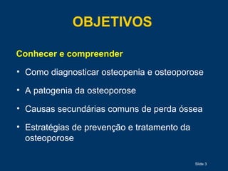 Slide 3
OBJETIVOS
Conhecer e compreender
• Como diagnosticar osteopenia e osteoporose
• A patogenia da osteoporose
• Causas secundárias comuns de perda óssea
• Estratégias de prevenção e tratamento da
osteoporose
 