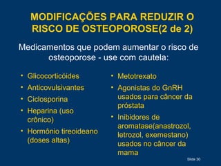 MODIFICAÇÕES PARA REDUZIR O
RISCO DE OSTEOPOROSE(2 de 2)
Slide 30
Medicamentos que podem aumentar o risco de
osteoporose - use com cautela:
• Glicocorticóides
• Anticovulsivantes
• Ciclosporina
• Heparina (uso
crônico)
• Hormônio tireoideano
(doses altas)
• Metotrexato
• Agonistas do GnRH
usados para câncer da
próstata
• Inibidores de
aromatase(anastrozol,
letrozol, exemestano)
usados no câncer da
mama
 