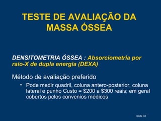 Slide 32
TESTE DE AVALIAÇÃO DA
MASSA ÓSSEA
DENSITOMETRIA ÓSSEA : Absorciometria por
raio-X de dupla energia (DEXA)
Método de avaliação preferido
• Pode medir quadril, coluna antero-posterior, coluna
lateral e punho Custo = $200 a $300 reais; em geral
cobertos pelos convenios médicos
 