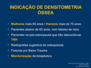 • Mulheres mais 65 anos / Homens mais de 70 anos
• Pacientes abaixo de 65 anos, com fatores de risco
• Pacientes na pós-menopausa que irão descontinuar
TRH
• Radiografias sugestiva de osteoporose
• Fraturas por Baixo Trauma
• Monitorização da terapêutica
Postmenopausal Guidelines, 2006
ISCD Guidelines
NOF Guidelines, 2008
INDICAÇÃO DE DENSITOMETRIA
ÓSSEA
 