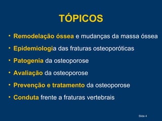 Slide 4
TÓPICOS
• Remodelação óssea e mudanças da massa óssea
• Epidemiologia das fraturas osteoporóticas
• Patogenia da osteoporose
• Avaliação da osteoporose
• Prevenção e tratamento da osteoporose
• Conduta frente a fraturas vertebrais
 