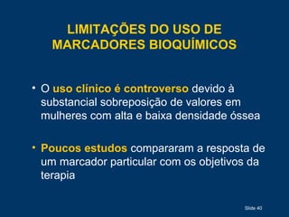 Slide 40
LIMITAÇÕES DO USO DE
MARCADORES BIOQUÍMICOS
• O uso clínico é controverso devido à
substancial sobreposição de valores em
mulheres com alta e baixa densidade óssea
• Poucos estudos compararam a resposta de
um marcador particular com os objetivos da
terapia
 