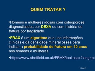 QUEM TRATAR ?
•Homens e mulheres idosas com osteoporose
diagnosticados por DEXA ou com história de
fratura por fragilidade
•FRAX é um algoritmo que usa informações
clínicas e da densidade mineral óssea para
indicar a probabilidade de fratura em 10 anos
nos homens e mulheres
•https://www.sheffield.ac.uk/FRAX/tool.aspx?lang=pt
Slide 41
 