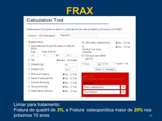 FRAX
43
Limiar para tratamento:
Fratura do quadril de 3%, e Fratura osteoporótica maior de 20% nos
próximos 10 anos
 
