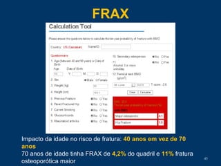 FRAX
45
Impacto da idade no risco de fratura: 40 anos em vez de 70
anos
70 anos de idade tinha FRAX de 4,2% do quadril e 11% fratura
osteoporótica maior
 