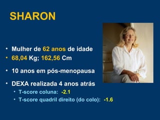 SHARON
• Mulher de 62 anos de idade
• 68,04 Kg; 162,56 Cm
• 10 anos em pós-menopausa
• DEXA realizada 4 anos atrás
• T-score coluna: -2.1
• T-score quadril direito (do colo): -1.6
 