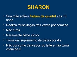 SHARON
• Sua mãe sofreu fratura de quadril aos 70
anos
• Realiza musculação três vezes por semana
• Não fuma
• Raramente bebe alcool
• Toma um suplemento de cálcio por dia
• Não consome derivados do leite e não toma
vitamina D
 