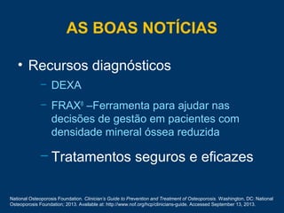 AS BOAS NOTÍCIAS
• Recursos diagnósticos
– DEXA
– FRAX®
–Ferramenta para ajudar nas
decisões de gestão em pacientes com
densidade mineral óssea reduzida
– Tratamentos seguros e eficazes
National Osteoporosis Foundation. Clinician’s Guide to Prevention and Treatment of Osteoporosis. Washington, DC: National
Osteoporosis Foundation; 2013. Available at: http://www.nof.org/hcp/clinicians-guide. Accessed September 13, 2013.
 