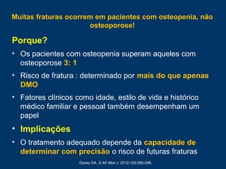 Muitas fraturas ocorrem em pacientes com osteopenia, não
osteoporose!
Porque?
• Os pacientes com osteopenia superam aqueles com
osteoporose 3: 1
• Risco de fratura : determinado por mais do que apenas
DMO
• Fatores clínicos como idade, estilo de vida e histórico
médico familiar e pessoal também desempenham um
papel
• Implicações
• O tratamento adequado depende da capacidade de
determinar com precisão o risco de futuras fraturas
Davey DA. S Afr Med J. 2012;102:285-288.
 