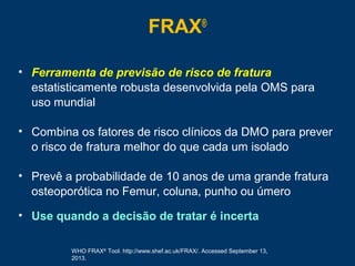 FRAX®
• Ferramenta de previsão de risco de fratura
estatisticamente robusta desenvolvida pela OMS para
uso mundial
• Combina os fatores de risco clínicos da DMO para prever
o risco de fratura melhor do que cada um isolado
• Prevê a probabilidade de 10 anos de uma grande fratura
osteoporótica no Femur, coluna, punho ou úmero
• Use quando a decisão de tratar é incerta
WHO FRAX®
Tool. http://www.shef.ac.uk/FRAX/. Accessed September 13,
2013.
 