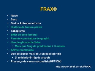 FRAX®
http://www.shef.ac.uk/FRAX/
• Idade
• Sexo
• Dados Antropométricos
• História de fratura prévia
• Tabagismo
• BMD do colo femoral
• Parente com fratura de quadril
• Uso de glicocorticóides
• Mais que 5mg de prednisona > 3 meses
• Artrite reumatóide
• Uso de álcool mais de 3 unidade por dia
• (1 unidade=8-10g de álcool)
• Presença de causa secundária(HPT-DM)
 