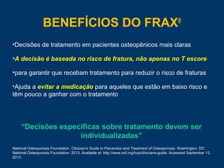 BENEFÍCIOS DO FRAX®
•Decisões de tratamento em pacientes osteopênicos mais claras
•A decisão é baseada no risco de fratura, não apenas no T escore
•para garantir que recebam tratamento para reduzir o risco de fraturas
•Ajuda a evitar a medicação para aqueles que estão em baixo risco e
têm pouco a ganhar com o tratamento
National Osteoporosis Foundation. Clinician’s Guide to Prevention and Treatment of Osteoporosis. Washington, DC:
National Osteoporosis Foundation; 2013. Available at: http://www.nof.org/hcp/clinicians-guide. Accessed September 13,
2013.
“Decisões específicas sobre tratamento devem ser
individualizadas”
 