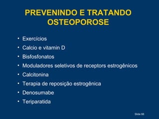 Slide 66
PREVENINDO E TRATANDO
OSTEOPOROSE
• Exercícios
• Calcio e vitamin D
• Bisfosfonatos
• Moduladores seletivos de receptors estrogênicos
• Calcitonina
• Terapia de reposição estrogênica
• Denosumabe
• Teriparatida
 