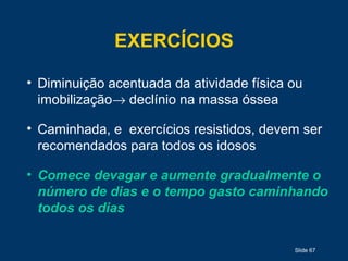 Slide 67
EXERCÍCIOS
• Diminuição acentuada da atividade física ou
imobilização→ declínio na massa óssea
• Caminhada, e exercícios resistidos, devem ser
recomendados para todos os idosos
• Comece devagar e aumente gradualmente o
número de dias e o tempo gasto caminhando
todos os dias
 