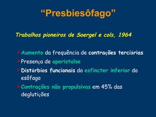 “Presbiesôfago”
Trabalhos pioneiros de Soergel e cols, 1964
Aumento da frequência de contrações terciárias
Presença de aperistalse
Distúrbios funcionais do esfincter inferior do
esôfago
Contrações não propulsivas em 45% das
deglutições
 