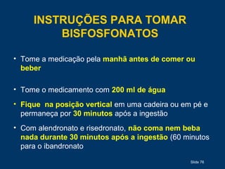 Slide 76
INSTRUÇÕES PARA TOMAR
BISFOSFONATOS
• Tome a medicação pela manhã antes de comer ou
beber
• Tome o medicamento com 200 ml de água
• Fique na posição vertical em uma cadeira ou em pé e
permaneça por 30 minutos após a ingestão
• Com alendronato e risedronato, não coma nem beba
nada durante 30 minutos após a ingestão (60 minutos
para o ibandronato
 