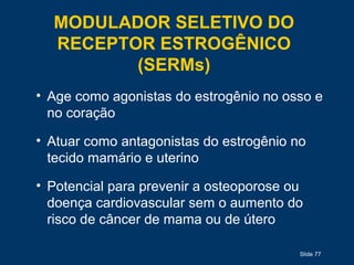 Slide 77
MODULADOR SELETIVO DO
RECEPTOR ESTROGÊNICO
(SERMs)
• Age como agonistas do estrogênio no osso e
no coração
• Atuar como antagonistas do estrogênio no
tecido mamário e uterino
• Potencial para prevenir a osteoporose ou
doença cardiovascular sem o aumento do
risco de câncer de mama ou de útero
 