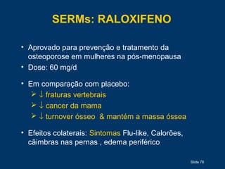 Slide 78
SERMs: RALOXIFENO
• Aprovado para prevenção e tratamento da
osteoporose em mulheres na pós-menopausa
• Dose: 60 mg/d
• Em comparação com placebo:
 ↓ fraturas vertebrais
 ↓ cancer da mama
 ↓ turnover ósseo & mantém a massa óssea
• Efeitos colaterais: Sintomas Flu-like, Calorões,
cãimbras nas pernas , edema periférico
 