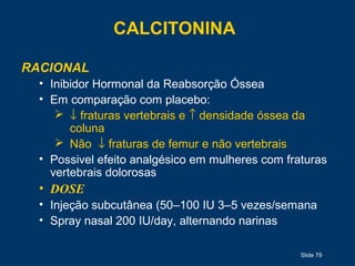 Slide 79
CALCITONINA
RACIONAL
• Inibidor Hormonal da Reabsorção Óssea
• Em comparação com placebo:
 ↓ fraturas vertebrais e ↑ densidade óssea da
coluna
 Não ↓ fraturas de femur e não vertebrais
• Possivel efeito analgésico em mulheres com fraturas
vertebrais dolorosas
• DOSE
• Injeção subcutânea (50–100 IU 3–5 vezes/semana
• Spray nasal 200 IU/day, alternando narinas
 