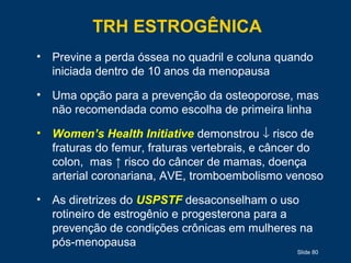 Slide 80
TRH ESTROGÊNICA
• Previne a perda óssea no quadril e coluna quando
iniciada dentro de 10 anos da menopausa
• Uma opção para a prevenção da osteoporose, mas
não recomendada como escolha de primeira linha
• Women’s Health Initiative demonstrou ↓ risco de
fraturas do femur, fraturas vertebrais, e câncer do
colon, mas ↑ risco do câncer de mamas, doença
arterial coronariana, AVE, tromboembolismo venoso
• As diretrizes do USPSTF desaconselham o uso
rotineiro de estrogênio e progesterona para a
prevenção de condições crônicas em mulheres na
pós-menopausa
 