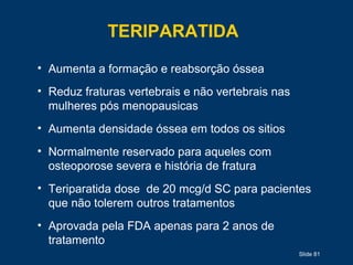 Slide 81
TERIPARATIDA
• Aumenta a formação e reabsorção óssea
• Reduz fraturas vertebrais e não vertebrais nas
mulheres pós menopausicas
• Aumenta densidade óssea em todos os sitios
• Normalmente reservado para aqueles com
osteoporose severa e história de fratura
• Teriparatida dose de 20 mcg/d SC para pacientes
que não tolerem outros tratamentos
• Aprovada pela FDA apenas para 2 anos de
tratamento
 