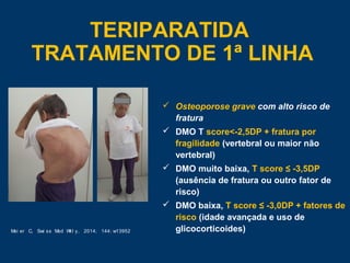  Osteoporose grave com alto risco de
fratura
 DMO T score<-2,5DP + fratura por
fragilidade (vertebral ou maior não
vertebral)
 DMO muito baixa, T score ≤ -3,5DP
(ausência de fratura ou outro fator de
risco)
 DMO baixa, T score ≤ -3,0DP + fatores de
risco (idade avançada e uso de
glicocorticoides)
TERIPARATIDA
TRATAMENTO DE 1ª LINHA
Mei er C, Swi ss Med Wkl y, 2014; 144: w13952
 