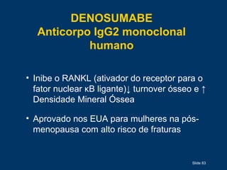 Slide 83
DENOSUMABE
Anticorpo IgG2 monoclonal
humano
• Inibe o RANKL (ativador do receptor para o
fator nuclear κB ligante)↓ turnover ósseo e ↑
Densidade Mineral Óssea
• Aprovado nos EUA para mulheres na pós-
menopausa com alto risco de fraturas
 