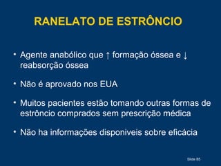 Slide 85
RANELATO DE ESTRÔNCIO
• Agente anabólico que ↑ formação óssea e ↓
reabsorção óssea
• Não é aprovado nos EUA
• Muitos pacientes estão tomando outras formas de
estrôncio comprados sem prescrição médica
• Não ha informações disponiveis sobre eficácia
 