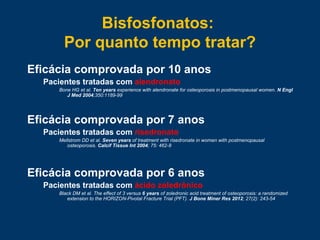 Eficácia comprovada por 10 anos
Pacientes tratadas com alendronato
Bone HG et al. Ten years experience with alendronate for osteoporosis in postmenopausal women. N Engl
J Med 2004;350:1189-99
Eficácia comprovada por 7 anos
Pacientes tratadas com risedronato
Mellstrom DD et al. Seven years of treatment with risedronate in women with postmenopausal
osteoporosis. Calcif Tissue Int 2004; 75: 462-8
Eficácia comprovada por 6 anos
Pacientes tratadas com ácido zoledrônico
Black DM et al. The effect of 3 versus 6 years of zoledronic acid treatment of osteoporosis: a randomized
extension to the HORIZON-Pivotal Fracture Trial (PFT). J Bone Miner Res 2012; 27(2): 243-54
Bisfosfonatos:
Por quanto tempo tratar?
 