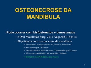 OSTEONECROSE DA
MANDÍBULA
•Pode ocorrer com bisfosfonatos e denosumabe
—J Oral Maxillofac Surg. 2012 Aug;70(8):1844-53
—30 patientes com osteonecrose da mandibula
» Precedentes: extração dentária 17, trauma 3, nenhum 10
» 83% curado por 3-52 meses
» Extração dentária média 18 meses, Trauma todos por 12 meses
» 57% com comorbidades: AR, esteróides, diabetes
» Benefício MAIORES que riscos
91
 