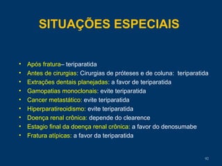 SITUAÇÕES ESPECIAIS
• Após fratura– teriparatida
• Antes de cirurgias: Cirurgias de próteses e de coluna: teriparatida
• Extrações dentais planejadas: a favor de teriparatida
• Gamopatias monoclonais: evite teriparatida
• Cancer metastático: evite teriparatida
• Hiperparatireoidismo: evite teriparatida
• Doença renal crônica: depende do clearence
• Estagio final da doença renal crônica: a favor do denosumabe
• Fratura atípicas: a favor da teriparatida
92
 
