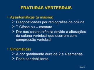 Slide 98
FRATURAS VERTEBRAIS
• Assintomáticas (a maioria)
 Diagnosticadas por radiografias de coluna
 ↑ Cifose ou ↓ estatura
 Dor nas costas crônica devido a alterações
da coluna vertebral que ocorrem com
compressão vertebral
• Sintomáticas
 A dor geralmente dura de 2 a 4 semanas
 Pode ser debilitante
 