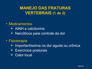 Slide 99
MANEJO DAS FRATURAS
VERTEBRAIS (1 de 2)
• Medicamentos
 AINH e calcitonina
 Narcóticos para controle da dor
• Fisioterapia
 Importantíssima na dor aguda ou crônica
 Exercícios posturais
 Calor local
 