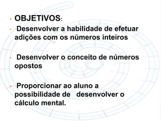 •   OBJETIVOS:
•   Desenvolver a habilidade de efetuar
    adições com os números inteiros

•   Desenvolver o conceito de números
    opostos

•   Proporcionar ao aluno a
    possibilidade de desenvolver o
    cálculo mental.
 