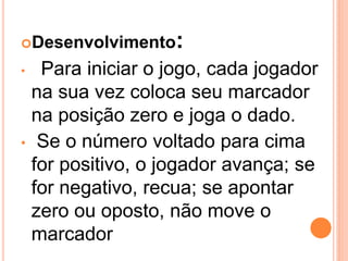 Desenvolvimento   :
•  Para iniciar o jogo, cada jogador
  na sua vez coloca seu marcador
  na posição zero e joga o dado.
• Se o número voltado para cima
  for positivo, o jogador avança; se
  for negativo, recua; se apontar
  zero ou oposto, não move o
  marcador
 