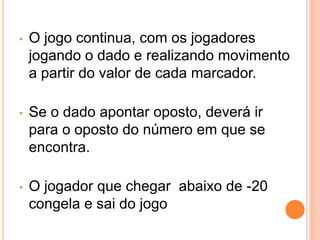 •   O jogo continua, com os jogadores
    jogando o dado e realizando movimento
    a partir do valor de cada marcador.

•   Se o dado apontar oposto, deverá ir
    para o oposto do número em que se
    encontra.

•   O jogador que chegar abaixo de -20
    congela e sai do jogo
 