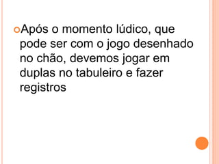 Após  o momento lúdico, que
pode ser com o jogo desenhado
no chão, devemos jogar em
duplas no tabuleiro e fazer
registros
 