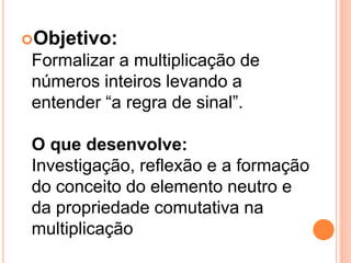 Objetivo:
 Formalizar a multiplicação de
 números inteiros levando a
 entender “a regra de sinal”.

 O que desenvolve:
 Investigação, reflexão e a formação
 do conceito do elemento neutro e
 da propriedade comutativa na
 multiplicação
 
