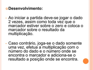  Desenvolvimento:


•   Ao iniciar a partida deve-se jogar o dado
    2 vezes, assim como toda vez que o
    marcador estiver sobre o zero e coloca o
    marcador sobre o resultado da
    multiplicação.

•   Caso contrário, joga-se o dado somente
    uma vez, efetua a multiplicação com o
    número do dado e o número onde se
    encontra o marcador e adiciona-se o
    resultado a posição onde se encontra.
 