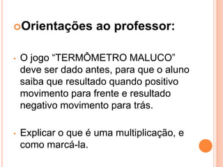 Orientações         ao professor:

•   O jogo “TERMÔMETRO MALUCO”
    deve ser dado antes, para que o aluno
    saiba que resultado quando positivo
    movimento para frente e resultado
    negativo movimento para trás.

•   Explicar o que é uma multiplicação, e
    como marcá-la.
 
