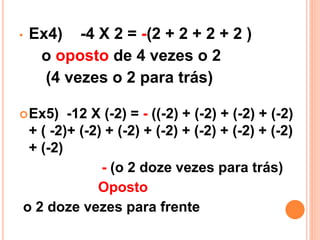 •   Ex4) -4 X 2 = -(2 + 2 + 2 + 2 )
     o oposto de 4 vezes o 2
      (4 vezes o 2 para trás)

 Ex5)  -12 X (-2) = - ((-2) + (-2) + (-2) + (-2)
 + ( -2)+ (-2) + (-2) + (-2) + (-2) + (-2) + (-2)
 + (-2)
              - (o 2 doze vezes para trás)
             Oposto
o 2 doze vezes para frente
 