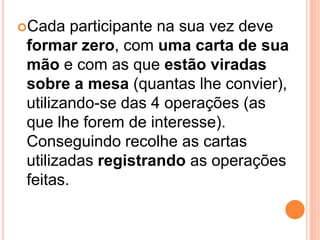 Cada   participante na sua vez deve
formar zero, com uma carta de sua
mão e com as que estão viradas
sobre a mesa (quantas lhe convier),
utilizando-se das 4 operações (as
que lhe forem de interesse).
Conseguindo recolhe as cartas
utilizadas registrando as operações
feitas.
 