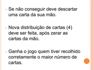•   Se não conseguir deve descartar
    uma carta da sua mão.

•   Nova distribuição de cartas (4)
    deve ser feita, após zerar as
    cartas da mão.

•   Ganha o jogo quem tiver recolhido
    corretamente o maior número de
    cartas.
 