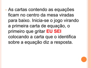 •   As cartas contendo as equações
    ficam no centro da mesa viradas
    para baixo. Inicia-se o jogo virando
    a primeira carta de equação, o
    primeiro que gritar EU SEI
    colocando a carta que o identifica
    sobre a equação diz a resposta.
 