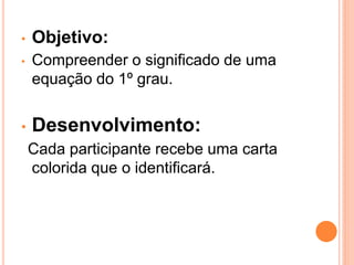 •   Objetivo:
•   Compreender o significado de uma
    equação do 1º grau.


•   Desenvolvimento:
    Cada participante recebe uma carta
    colorida que o identificará.
 