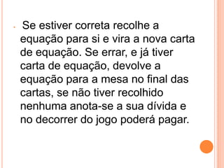 •   Se estiver correta recolhe a
    equação para si e vira a nova carta
    de equação. Se errar, e já tiver
    carta de equação, devolve a
    equação para a mesa no final das
    cartas, se não tiver recolhido
    nenhuma anota-se a sua dívida e
    no decorrer do jogo poderá pagar.
 
