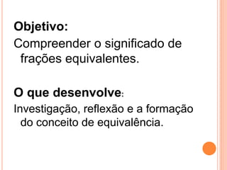Objetivo:
Compreender o significado de
 frações equivalentes.

O que desenvolve:
Investigação, reflexão e a formação
  do conceito de equivalência.
 